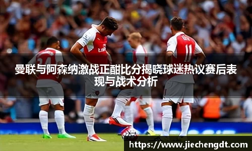 曼联与阿森纳激战正酣比分揭晓球迷热议赛后表现与战术分析